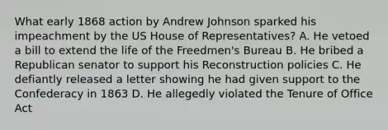 What early 1868 action by Andrew Johnson sparked his impeachment by the US House of Representatives? A. He vetoed a bill to extend the life of the Freedmen's Bureau B. He bribed a Republican senator to support his Reconstruction policies C. He defiantly released a letter showing he had given support to the Confederacy in 1863 D. He allegedly violated the Tenure of Office Act