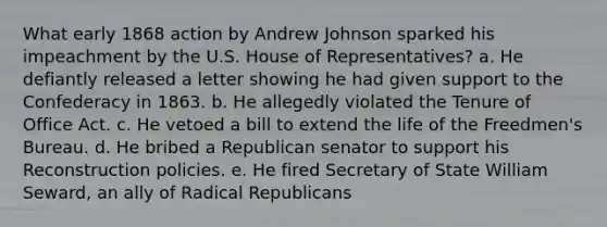 What early 1868 action by Andrew Johnson sparked his impeachment by the U.S. House of Representatives? a. He defiantly released a letter showing he had given support to the Confederacy in 1863. b. He allegedly violated the Tenure of Office Act. c. He vetoed a bill to extend the life of the Freedmen's Bureau. d. He bribed a Republican senator to support his Reconstruction policies. e. He fired Secretary of State William Seward, an ally of Radical Republicans