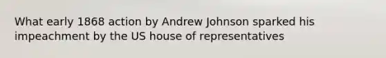 What early 1868 action by Andrew Johnson sparked his impeachment by the US house of representatives