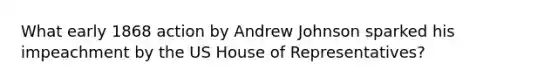 What early 1868 action by Andrew Johnson sparked his impeachment by the US House of Representatives?