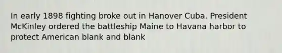 In early 1898 fighting broke out in Hanover Cuba. President McKinley ordered the battleship Maine to Havana harbor to protect American blank and blank