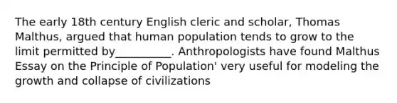 The early 18th century English cleric and scholar, Thomas Malthus, argued that human population tends to grow to the limit permitted by__________. Anthropologists have found Malthus Essay on the Principle of Population' very useful for modeling the growth and collapse of civilizations