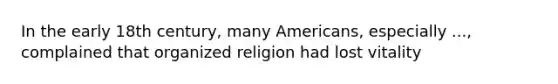 In the early 18th century, many Americans, especially ..., complained that organized religion had lost vitality