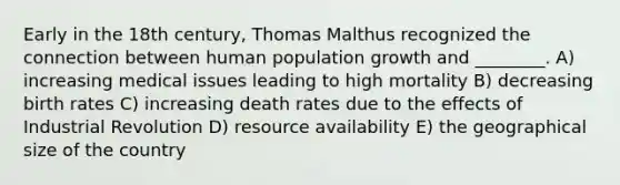 Early in the 18th century, Thomas Malthus recognized the connection between human population growth and ________. A) increasing medical issues leading to high mortality B) decreasing birth rates C) increasing death rates due to the effects of Industrial Revolution D) resource availability E) the geographical size of the country