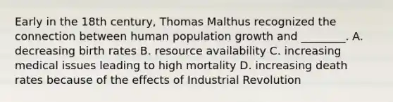 Early in the 18th century, Thomas Malthus recognized the connection between human population growth and ________. A. decreasing birth rates B. resource availability C. increasing medical issues leading to high mortality D. increasing death rates because of the effects of Industrial Revolution