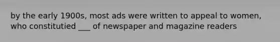 by the early 1900s, most ads were written to appeal to women, who constitutied ___ of newspaper and magazine readers