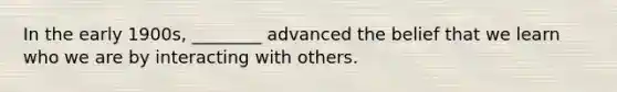 In the early 1900s, ________ advanced the belief that we learn who we are by interacting with others.