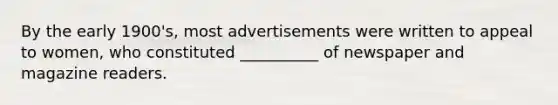 By the early 1900's, most advertisements were written to appeal to women, who constituted __________ of newspaper and magazine readers.