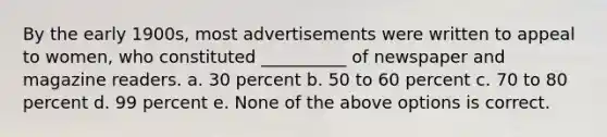 By the early 1900s, most advertisements were written to appeal to women, who constituted __________ of newspaper and magazine readers. a. 30 percent b. 50 to 60 percent c. 70 to 80 percent d. 99 percent e. None of the above options is correct.