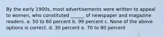 By the early 1900s, most advertisements were written to appeal to women, who constituted ______ of newspaper and magazine readers. a. 50 to 60 percent b. 99 percent c. None of the above options is correct. d. 30 percent e. 70 to 80 percent