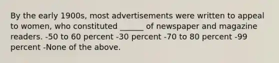 By the early 1900s, most advertisements were written to appeal to women, who constituted ______ of newspaper and magazine readers. -50 to 60 percent -30 percent -70 to 80 percent -99 percent -None of the above.