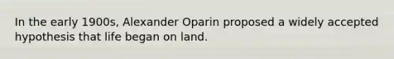 In the early 1900s, Alexander Oparin proposed a widely accepted hypothesis that life began on land.