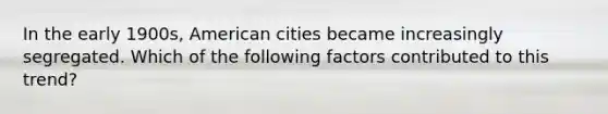 In the early 1900s, American cities became increasingly segregated. Which of the following factors contributed to this trend?