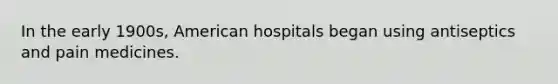 In the early 1900s, American hospitals began using antiseptics and pain medicines.