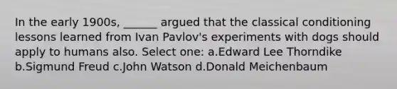 In the early 1900s, ______ argued that the classical conditioning lessons learned from Ivan Pavlov's experiments with dogs should apply to humans also. Select one: a.Edward Lee Thorndike b.Sigmund Freud c.John Watson d.Donald Meichenbaum