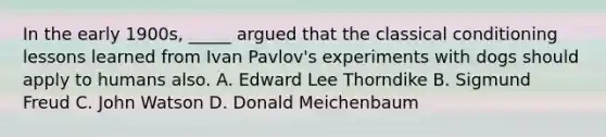 In the early 1900s, _____ argued that the classical conditioning lessons learned from Ivan Pavlov's experiments with dogs should apply to humans also. A. Edward Lee Thorndike B. Sigmund Freud C. John Watson D. Donald Meichenbaum