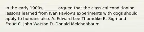 In the early 1900s, ______ argued that the classical conditioning lessons learned from Ivan Pavlov's experiments with dogs should apply to humans also. A. Edward Lee Thorndike B. Sigmund Freud C. John Watson D. Donald Meichenbaum