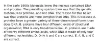 In the early 1900s biologists knew the nucleus contained DNA and proteins. The prevailing opinion then was that the genetic material was proteins, and not DNA. The reason for this belief was that proteins are more complex than DNA. This is because A. proteins have a greater variety of three-dimensional forms than does DNA. B. proteins have four different levels of structural organization; DNA is only two-dimensional. C. proteins are made of twenty different amino acids, while DNA is made of only four different nucleotides. D. Only A and C are correct. E. A, B, and C are correct.