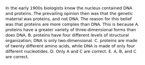 In the early 1900s biologists knew the nucleus contained DNA and proteins. The prevailing opinion then was that the genetic material was proteins, and not DNA. The reason for this belief was that proteins are more complex than DNA. This is because A. proteins have a greater variety of three-dimensional forms than does DNA. B. proteins have four different levels of structural organization; DNA is only two-dimensional. C. proteins are made of twenty different amino acids, while DNA is made of only four different nucleotides. D. Only A and C are correct. E. A, B, and C are correct.