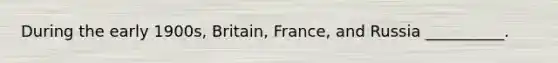 During the early 1900s, Britain, France, and Russia __________.