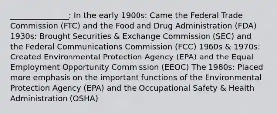 _______________: In the early 1900s: Came the Federal Trade Commission (FTC) and the Food and Drug Administration (FDA) 1930s: Brought Securities & Exchange Commission (SEC) and the Federal Communications Commission (FCC) 1960s & 1970s: Created Environmental Protection Agency (EPA) and the Equal Employment Opportunity Commission (EEOC) The 1980s: Placed more emphasis on the important functions of the Environmental Protection Agency (EPA) and the Occupational Safety & Health Administration (OSHA)