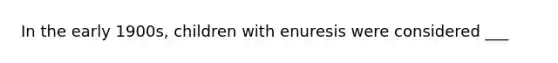 In the early 1900s, children with enuresis were considered ___