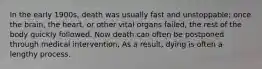 In the early 1900s, death was usually fast and unstoppable; once the brain, the heart, or other vital organs failed, the rest of the body quickly followed. Now death can often be postponed through medical intervention, As a result, dying is often a lengthy process.