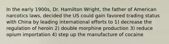 In the early 1900s, Dr. Hamilton Wright, the father of American narcotics laws, decided the US could gain favored trading status with China by leading international efforts to 1) decrease the regulation of heroin 2) double morphine production 3) reduce opium importation 4) step up the manufacture of cocaine