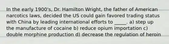 In the early 1900's, Dr. Hamilton Wright, the father of American narcotics laws, decided the US could gain favored trading status with China by leading international efforts to _____. a) step up the manufacture of cocaine b) reduce opium importation c) double morphine production d) decrease the regulation of heroin