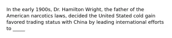 In the early 1900s, Dr. Hamilton Wright, the father of the American narcotics laws, decided the United Stated cold gain favored trading status with China by leading international efforts to _____