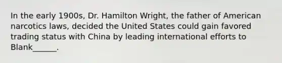 In the early 1900s, Dr. Hamilton Wright, the father of American narcotics laws, decided the United States could gain favored trading status with China by leading international efforts to Blank______.