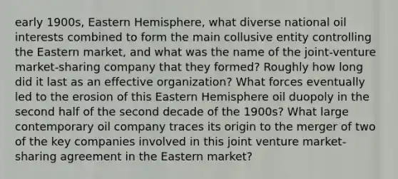 early 1900s, Eastern Hemisphere, what diverse national oil interests combined to form the main collusive entity controlling the Eastern market, and what was the name of the joint-venture market-sharing company that they formed? Roughly how long did it last as an effective organization? What forces eventually led to the erosion of this Eastern Hemisphere oil duopoly in the second half of the second decade of the 1900s? What large contemporary oil company traces its origin to the merger of two of the key companies involved in this joint venture market-sharing agreement in the Eastern market?