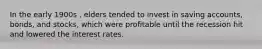 In the early 1900s , elders tended to invest in saving accounts, bonds, and stocks, which were profitable until the recession hit and lowered the interest rates.
