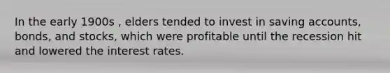 In the early 1900s , elders tended to invest in saving accounts, bonds, and stocks, which were profitable until the recession hit and lowered the interest rates.