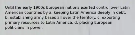 Until the early 1900s European nations exerted control over Latin American countries by a. keeping Latin America deeply in debt. b. establishing army bases all over the territory. c. exporting primary resources to Latin America. d. placing European politicians in power.