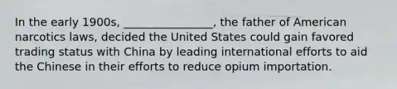 In the early 1900s, ________________, the father of American narcotics laws, decided the United States could gain favored trading status with China by leading international efforts to aid the Chinese in their efforts to reduce opium importation.