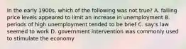 In the early 1900s, which of the following was not true? A. falling price levels appeared to limit an increase in unemployment B. periods of high unemployment tended to be brief C. say's law seemed to work D. government intervention was commonly used to stimulate the economy