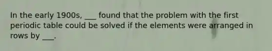 In the early 1900s, ___ found that the problem with the first periodic table could be solved if the elements were arranged in rows by ___.