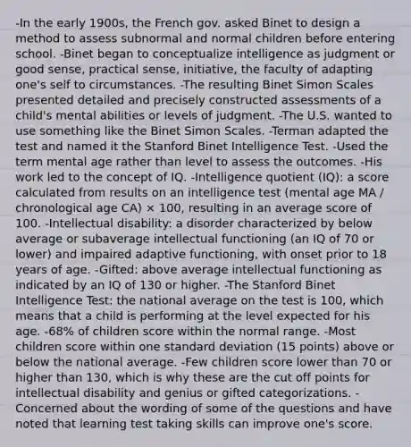 -In the early 1900s, the French gov. asked Binet to design a method to assess subnormal and normal children before entering school. -Binet began to conceptualize intelligence as judgment or good sense, practical sense, initiative, the faculty of adapting one's self to circumstances. -The resulting Binet Simon Scales presented detailed and precisely constructed assessments of a child's mental abilities or levels of judgment. -The U.S. wanted to use something like the Binet Simon Scales. -Terman adapted the test and named it the Stanford Binet Intelligence Test. -Used the term mental age rather than level to assess the outcomes. -His work led to the concept of IQ. -Intelligence quotient (IQ): a score calculated from results on an intelligence test (mental age MA / chronological age CA) × 100, resulting in an average score of 100. -Intellectual disability: a disorder characterized by below average or subaverage intellectual functioning (an IQ of 70 or lower) and impaired adaptive functioning, with onset prior to 18 years of age. -Gifted: above average intellectual functioning as indicated by an IQ of 130 or higher. -The Stanford Binet Intelligence Test: the national average on the test is 100, which means that a child is performing at the level expected for his age. -68% of children score within the normal range. -Most children score within one standard deviation (15 points) above or below the national average. -Few children score lower than 70 or higher than 130, which is why these are the cut off points for intellectual disability and genius or gifted categorizations. -Concerned about the wording of some of the questions and have noted that learning test taking skills can improve one's score.