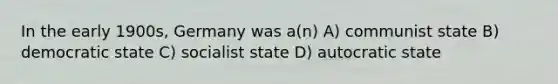 In the early 1900s, Germany was a(n) A) communist state B) democratic state C) socialist state D) autocratic state