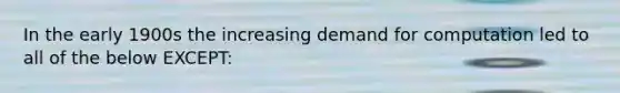 In the early 1900s the increasing demand for computation led to all of the below EXCEPT: