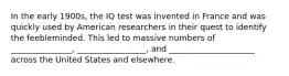 In the early 1900s, the IQ test was invented in France and was quickly used by American researchers in their quest to identify the feebleminded. This led to massive numbers of _______________, _________________, and _____________________ across the United States and elsewhere.