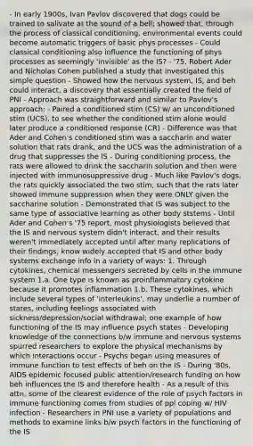 - In early 1900s, Ivan Pavlov discovered that dogs could be trained to salivate at the sound of a bell; showed that, through the process of classical conditioning, environmental events could become automatic triggers of basic phys processes - Could classical conditioning also influence the functioning of phys processes as seemingly 'invisible' as the IS? - '75, Robert Ader and Nicholas Cohen published a study that investigated this simple question - Showed how the nervous system, IS, and beh could interact, a discovery that essentially created the field of PNI - Approach was straightforward and similar to Pavlov's approach: - Paired a conditioned stim (CS) w/ an unconditioned stim (UCS), to see whether the conditioned stim alone would later produce a conditioned response (CR) - Difference was that Ader and Cohen's conditioned stim was a saccharin and water solution that rats drank, and the UCS was the administration of a drug that suppresses the IS - During conditioning process, the rats were allowed to drink the saccharin solution and then were injected with immunosuppressive drug - Much like Pavlov's dogs, the rats quickly associated the two stim, such that the rats later showed immune suppression when they were ONLY given the saccharine solution - Demonstrated that IS was subject to the same type of associative learning as other body ststems - Until Ader and Cohen's '75 report, most physiologists believed that the IS and nervous system didn't interact, and their results weren't immediately accepted until after many replications of their findings; know widely accepted that IS and other body systems exchange info in a variety of ways: 1. Through cytokines, chemical messengers secreted by cells in the immune system 1.a. One type is known as proinflammatory cytokine because it promotes inflammation 1.b. These cytokines, which include several types of 'interleukins', may underlie a number of states, including feelings associated with sickness/depression/social withdrawal; one example of how functioning of the IS may influence psych states - Developing knowledge of the connections b/w immune and nervous systems spurred researchers to explore the physical mechanisms by which interactions occur - Psychs began using measures of immune function to test effects of beh on the IS - During '80s, AIDS epidemic focused public attention/research funding on how beh influences the IS and therefore health - As a result of this attn, some of the clearest evidence of the role of psych factors in immune functioning comes from studies of ppl coping w/ HIV infection - Researchers in PNI use a variety of populations and methods to examine links b/w psych factors in the functioning of the IS