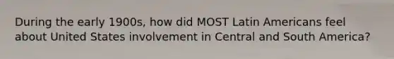 During the early 1900s, how did MOST Latin Americans feel about United States involvement in Central and South America?