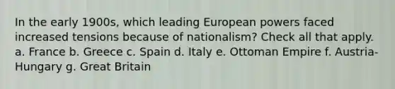 In the early 1900s, which leading European powers faced increased tensions because of nationalism? Check all that apply. a. France b. Greece c. Spain d. Italy e. Ottoman Empire f. Austria-Hungary g. Great Britain