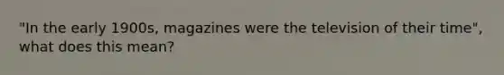 "In the early 1900s, magazines were the television of their time", what does this mean?