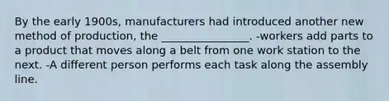 By the early 1900s, manufacturers had introduced another new method of production, the ________________. -workers add parts to a product that moves along a belt from one work station to the next. -A different person performs each task along the assembly line.