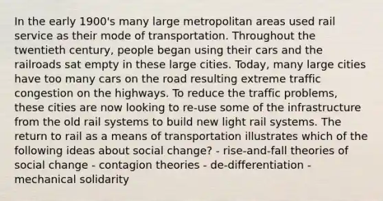 In the early 1900's many large metropolitan areas used rail service as their mode of transportation. Throughout the twentieth century, people began using their cars and the railroads sat empty in these large cities. Today, many large cities have too many cars on the road resulting extreme traffic congestion on the highways. To reduce the traffic problems, these cities are now looking to re-use some of the infrastructure from the old rail systems to build new light rail systems. The return to rail as a means of transportation illustrates which of the following ideas about social change? - rise-and-fall theories of social change - contagion theories - de-differentiation - mechanical solidarity