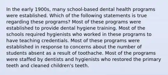 In the early 1900s, many school-based dental health programs were established. Which of the following statements is true regarding these programs? Most of these programs were established to provide dental hygiene training. Most of the schools required hygienists who worked in these programs to have teaching credentials. Most of these programs were established in response to concerns about the number of students absent as a result of toothache. Most of the programs were staffed by dentists and hygienists who restored the primary teeth and cleaned children's teeth.