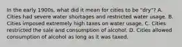 In the early 1900s, what did it mean for cities to be "dry"? A. Cities had severe water shortages and restricted water usage. B. Cities imposed extremely high taxes on water usage. C. Cities restricted the sale and consumption of alcohol. D. Cities allowed consumption of alcohol as long as it was taxed.